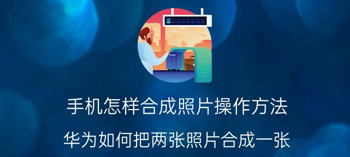 手机怎样合成照片操作方法 华为如何把两张照片合成一张？